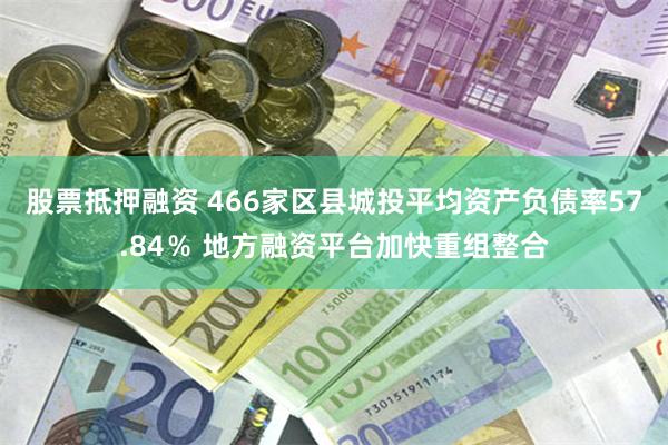股票抵押融资 466家区县城投平均资产负债率57.84％ 地方融资平台加快重组整合