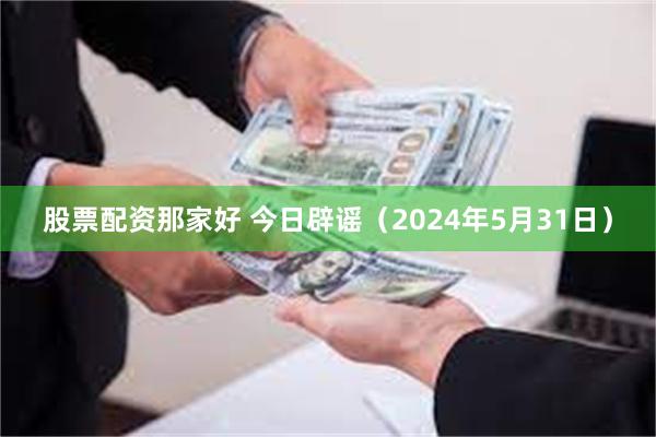 股票配资那家好 今日辟谣（2024年5月31日）