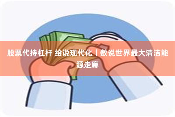 股票代持杠杆 绘说现代化丨数说世界最大清洁能源走廊