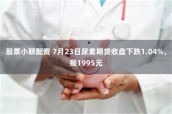 股票小额配资 7月23日尿素期货收盘下跌1.04%，报1995元