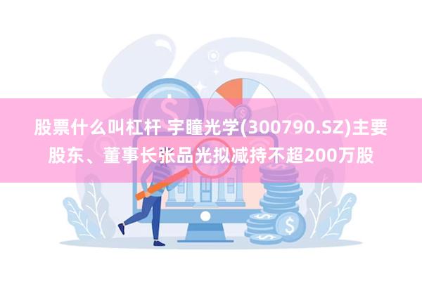 股票什么叫杠杆 宇瞳光学(300790.SZ)主要股东、董事长张品光拟减持不超200万股