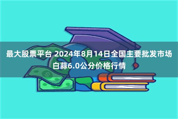 最大股票平台 2024年8月14日全国主要批发市场白蒜6.0公分价格行情