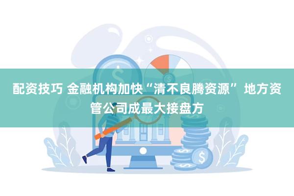 配资技巧 金融机构加快“清不良腾资源” 地方资管公司成最大接盘方