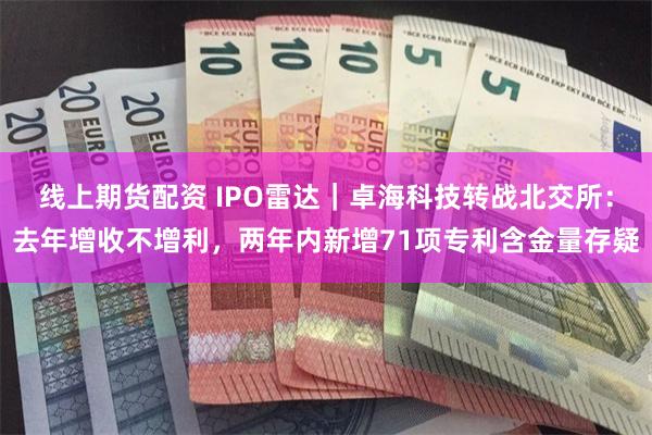 线上期货配资 IPO雷达｜卓海科技转战北交所：去年增收不增利，两年内新增71项专利含金量存疑