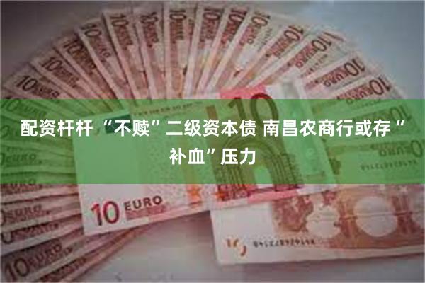 配资杆杆 “不赎”二级资本债 南昌农商行或存“补血”压力