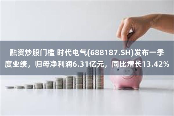 融资炒股门槛 时代电气(688187.SH)发布一季度业绩，归母净利润6.31亿元，同比增长13.42%