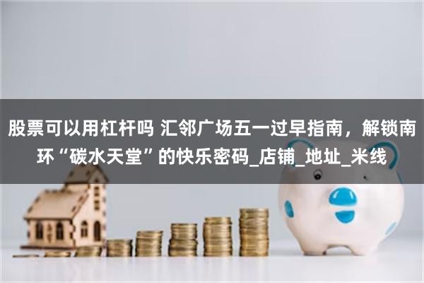 股票可以用杠杆吗 汇邻广场五一过早指南，解锁南环“碳水天堂”的快乐密码_店铺_地址_米线