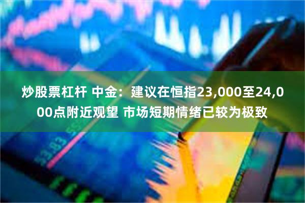 炒股票杠杆 中金：建议在恒指23,000至24,000点附近观望 市场短期情绪已较为极致