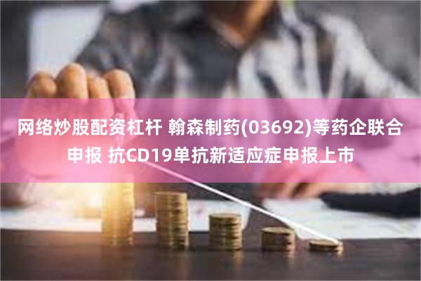网络炒股配资杠杆 翰森制药(03692)等药企联合申报 抗CD19单抗新适应症申报上市
