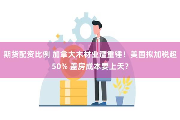 期货配资比例 加拿大木材业遭重锤！美国拟加税超50% 盖房成本要上天？