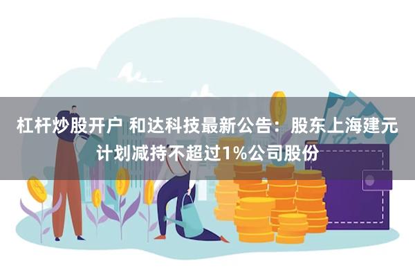 杠杆炒股开户 和达科技最新公告：股东上海建元计划减持不超过1%公司股份
