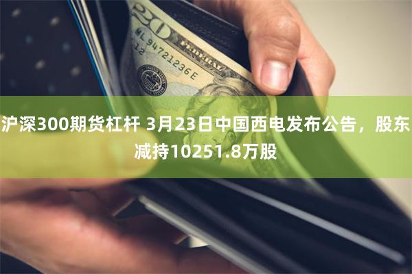 沪深300期货杠杆 3月23日中国西电发布公告，股东减持10251.8万股