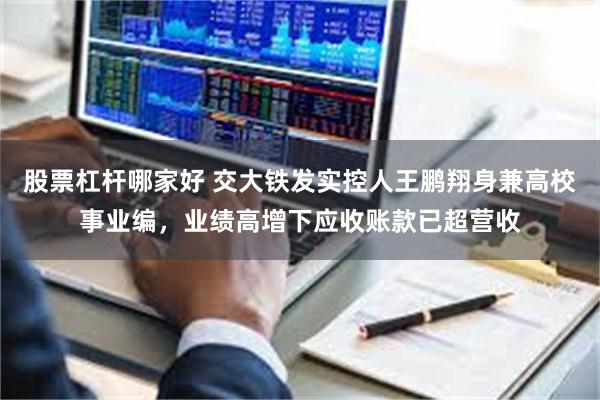 股票杠杆哪家好 交大铁发实控人王鹏翔身兼高校事业编，业绩高增下应收账款已超营收