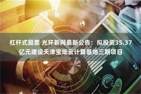 杠杆式股票 光环新网最新公告：拟投资35.37亿元建设天津宝坻云计算基地三期项目