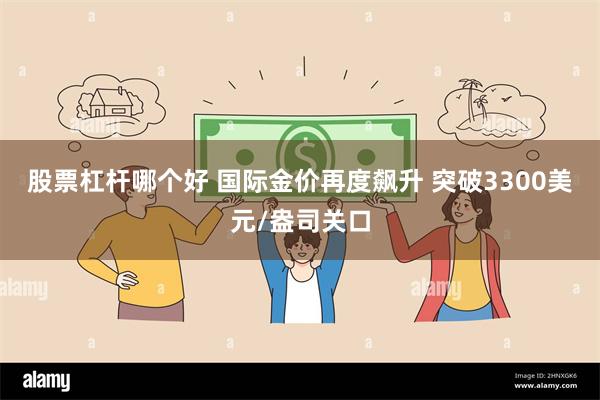 股票杠杆哪个好 国际金价再度飙升 突破3300美元/盎司关口