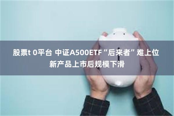 股票t 0平台 中证A500ETF“后来者”难上位 新产品上市后规模下滑