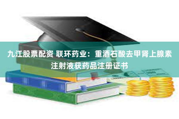 九江股票配资 联环药业：重酒石酸去甲肾上腺素注射液获药品注册证书