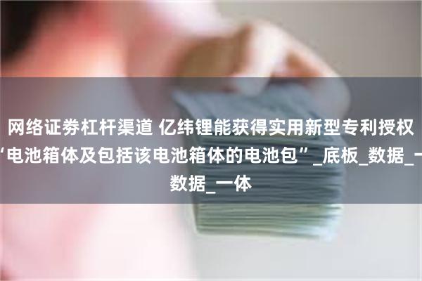 网络证劵杠杆渠道 亿纬锂能获得实用新型专利授权：“电池箱体及包括该电池箱体的电池包”_底板_数据_一体