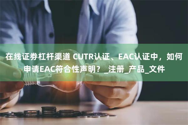 在线证劵杠杆渠道 CUTR认证、EAC认证中，如何申请EAC符合性声明？_注册_产品_文件