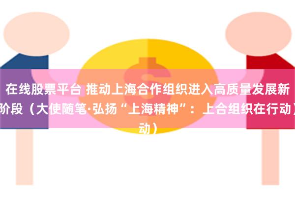 在线股票平台 推动上海合作组织进入高质量发展新阶段（大使随笔·弘扬“上海精神”：上合组织在行动）