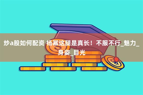 炒a股如何配资 杨幂这腿是真长！不服不行_魅力_身姿_目光
