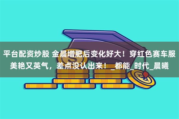 平台配资炒股 金晨增肥后变化好大！穿红色赛车服美艳又英气，差点没认出来！_都能_时代_晨曦