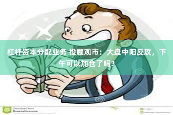 杠杆资本分配业务 投顾观市：大盘中阳反攻，下午可以加仓了吗？