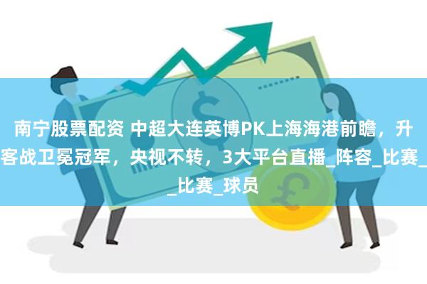 南宁股票配资 中超大连英博PK上海海港前瞻，升班马客战卫冕冠军，央视不转，3大平台直播_阵容_比赛_球员