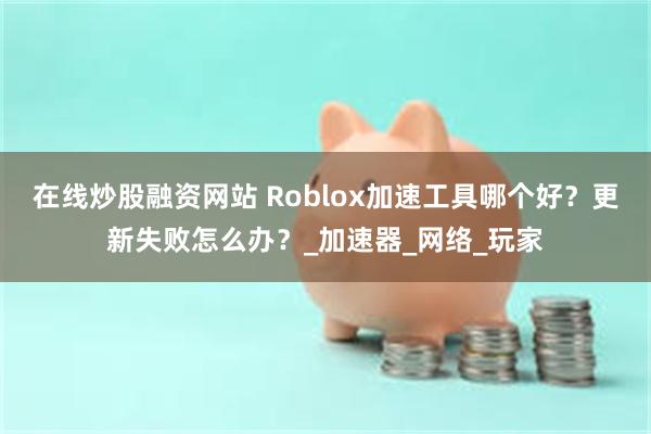 在线炒股融资网站 Roblox加速工具哪个好？更新失败怎么办？_加速器_网络_玩家