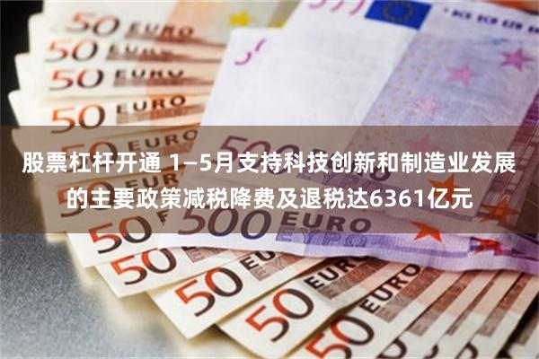 股票杠杆开通 1—5月支持科技创新和制造业发展的主要政策减税降费及退税达6361亿元