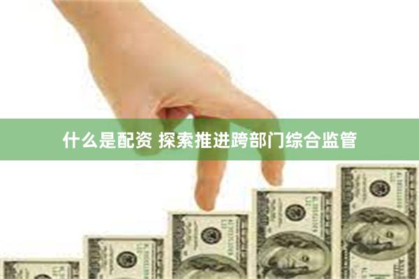 什么是配资 探索推进跨部门综合监管