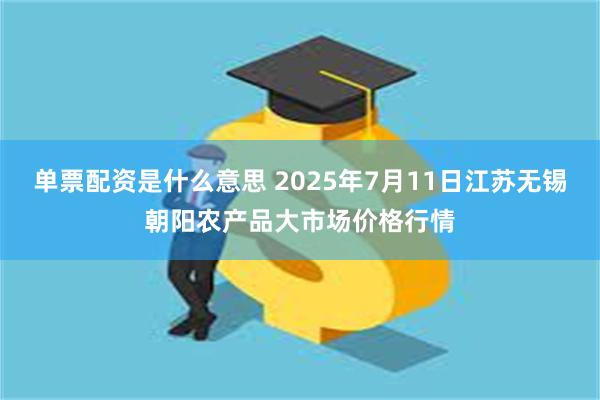 单票配资是什么意思 2025年7月11日江苏无锡朝阳农产品大市场价格行情