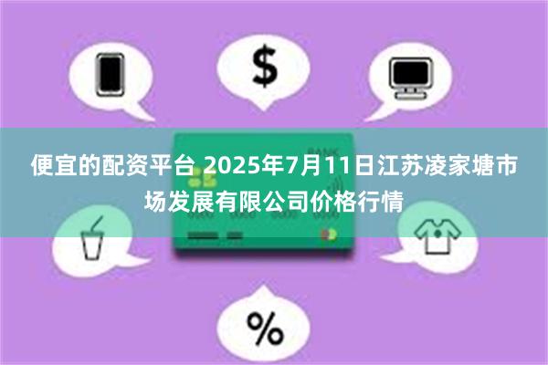 便宜的配资平台 2025年7月11日江苏凌家塘市场发展有限公司价格行情