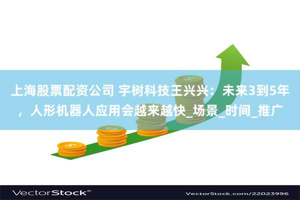 上海股票配资公司 宇树科技王兴兴：未来3到5年，人形机器人应用会越来越快_场景_时间_推广