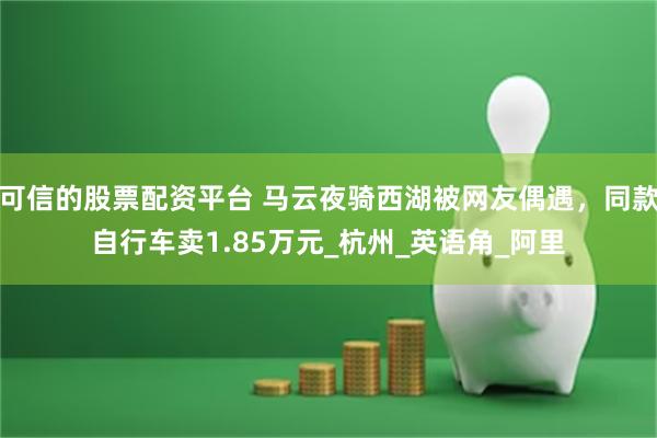 可信的股票配资平台 马云夜骑西湖被网友偶遇，同款自行车卖1.85万元_杭州_英语角_阿里