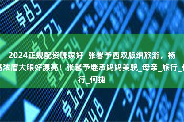 2024正规配资哪家好  张馨予西双版纳旅游，杨妈妈浓眉大眼好漂亮！张馨予继承妈妈美貌_母亲_旅行_何捷