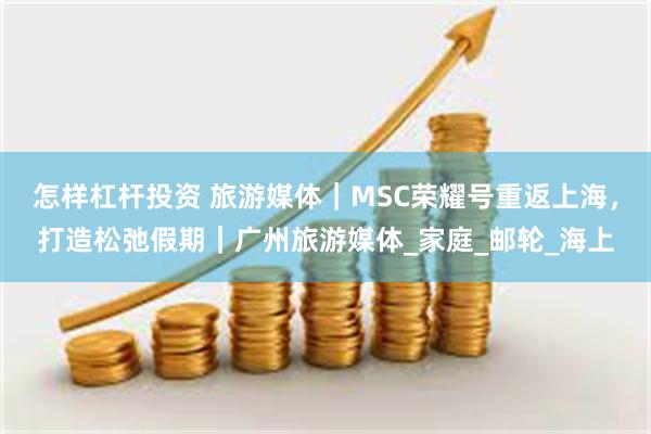 怎样杠杆投资 旅游媒体｜MSC荣耀号重返上海，打造松弛假期｜广州旅游媒体_家庭_邮轮_海上