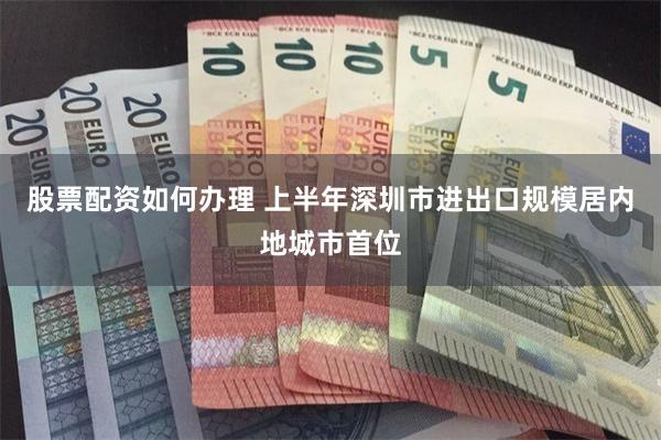 股票配资如何办理 上半年深圳市进出口规模居内地城市首位