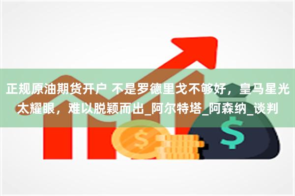 正规原油期货开户 不是罗德里戈不够好，皇马星光太耀眼，难以脱颖而出_阿尔特塔_阿森纳_谈判