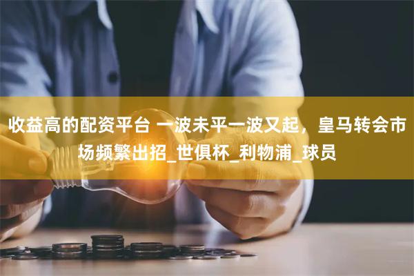 收益高的配资平台 一波未平一波又起，皇马转会市场频繁出招_世俱杯_利物浦_球员