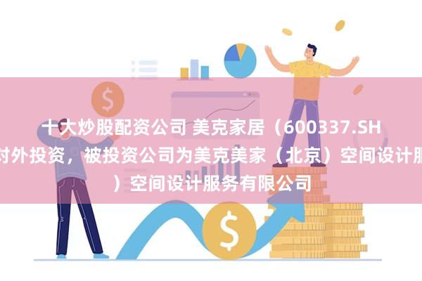 十大炒股配资公司 美克家居（600337.SH）新增一起对外投资，被投资公司为美克美家（北京）空间设计服务有限公司
