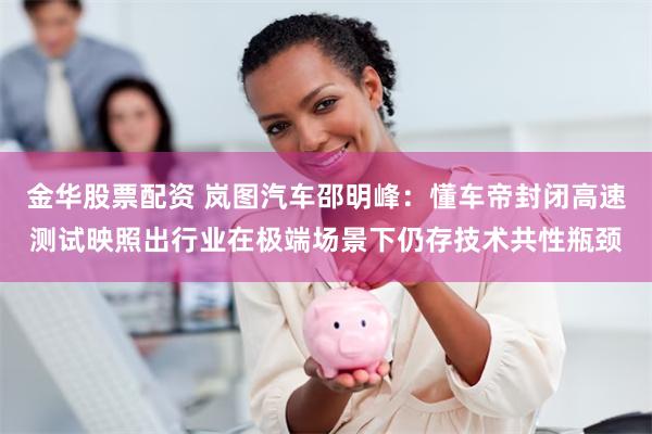 金华股票配资 岚图汽车邵明峰：懂车帝封闭高速测试映照出行业在极端场景下仍存技术共性瓶颈