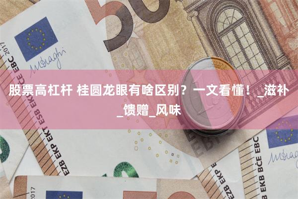 股票高杠杆 桂圆龙眼有啥区别？一文看懂！_滋补_馈赠_风味