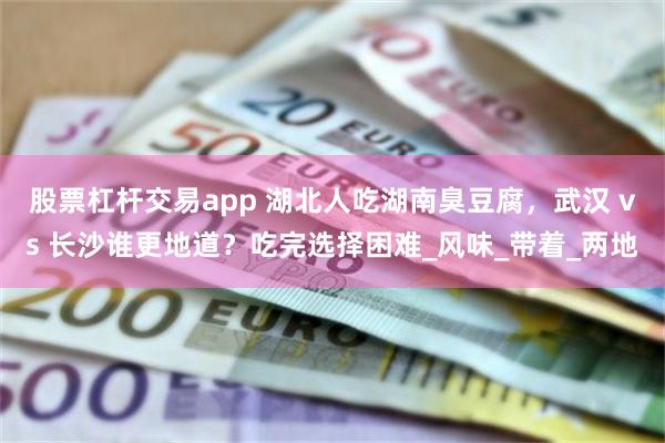 股票杠杆交易app 湖北人吃湖南臭豆腐，武汉 vs 长沙谁更地道？吃完选择困难_风味_带着_两地