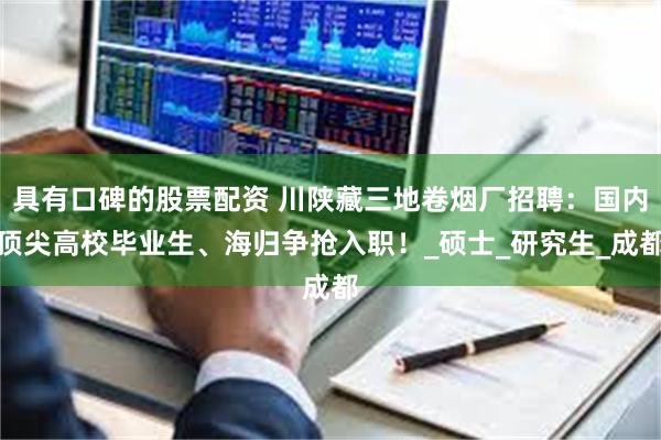 具有口碑的股票配资 川陕藏三地卷烟厂招聘：国内顶尖高校毕业生、海归争抢入职！_硕士_研究生_成都