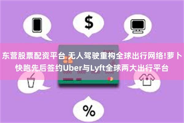 东营股票配资平台 无人驾驶重构全球出行网络!萝卜快跑先后签约Uber与Lyft全球两大出行平台