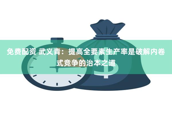 免费配资 武义青：提高全要素生产率是破解内卷式竞争的治本之道