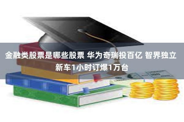金融类股票是哪些股票 华为奇瑞投百亿 智界独立 新车1小时订爆1万台