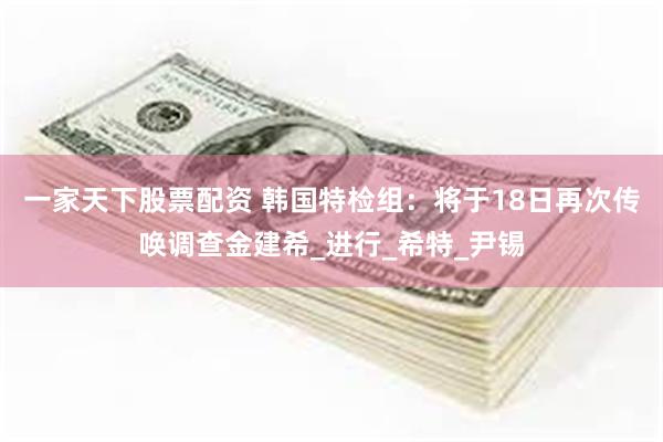一家天下股票配资 韩国特检组：将于18日再次传唤调查金建希_进行_希特_尹锡