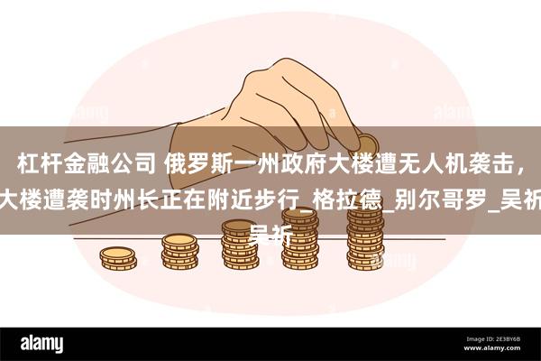 杠杆金融公司 俄罗斯一州政府大楼遭无人机袭击，大楼遭袭时州长正在附近步行_格拉德_别尔哥罗_吴祈